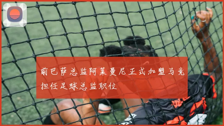 前巴萨总监阿莱曼尼正式加盟马竞担任足球总监职位