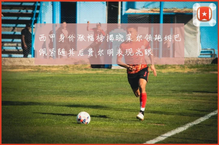 西甲身价涨幅榜揭晓莱尔领跑姆巴佩紧随其后费尔明表现亮眼