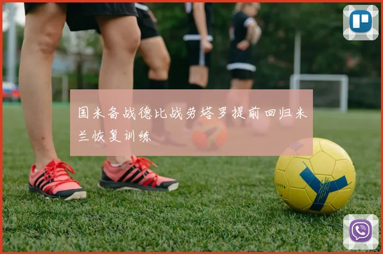 国米备战德比战劳塔罗提前回归米兰恢复训练