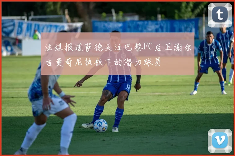 法媒报道萨德关注巴黎FC后卫谢尔吉曼奇尼执教下的潜力球员