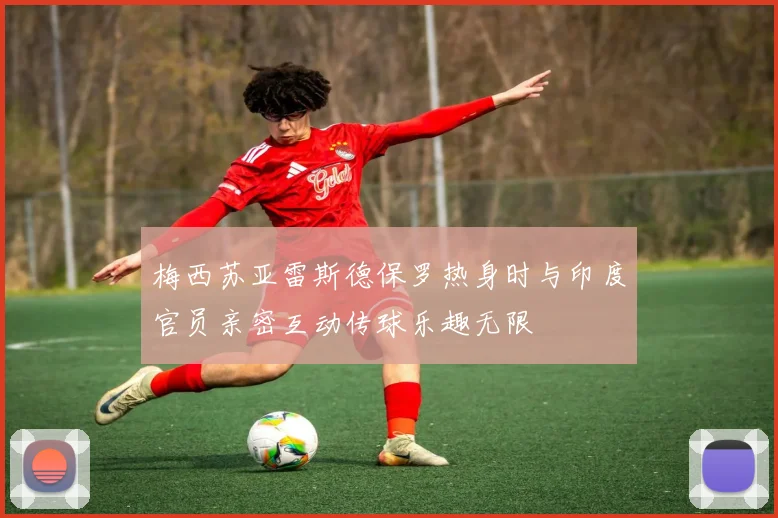 梅西苏亚雷斯德保罗热身时与印度官员亲密互动传球乐趣无限