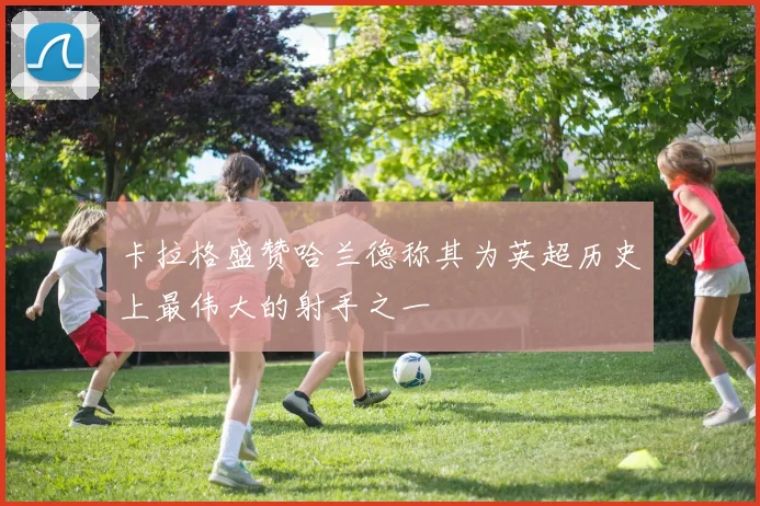卡拉格盛赞哈兰德称其为英超历史上最伟大的射手之一