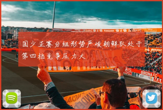 国少正赛分组形势严峻朝鲜队处于第四档竞争压力大