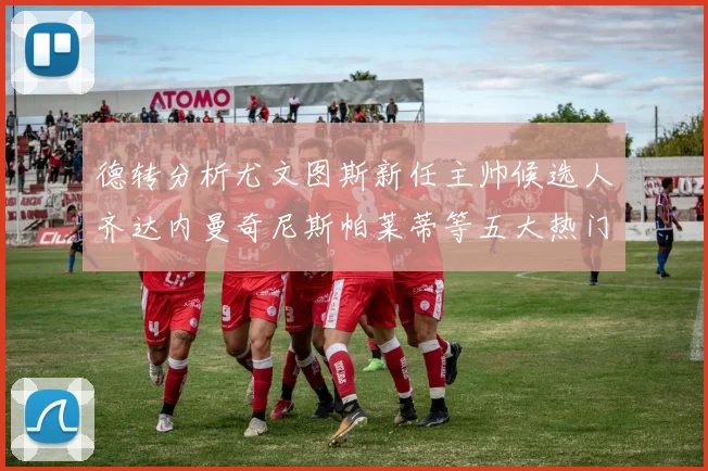 德转分析尤文图斯新任主帅候选人齐达内曼奇尼斯帕莱蒂等五大热门人选