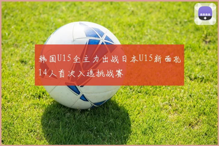 韩国U15全主力出战日本U15新面孔14人首次入选挑战赛