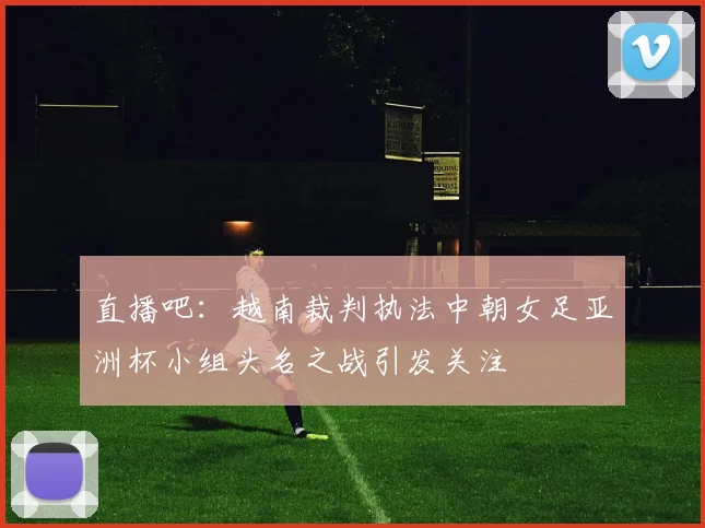 直播吧：越南裁判执法中朝女足亚洲杯小组头名之战引发关注