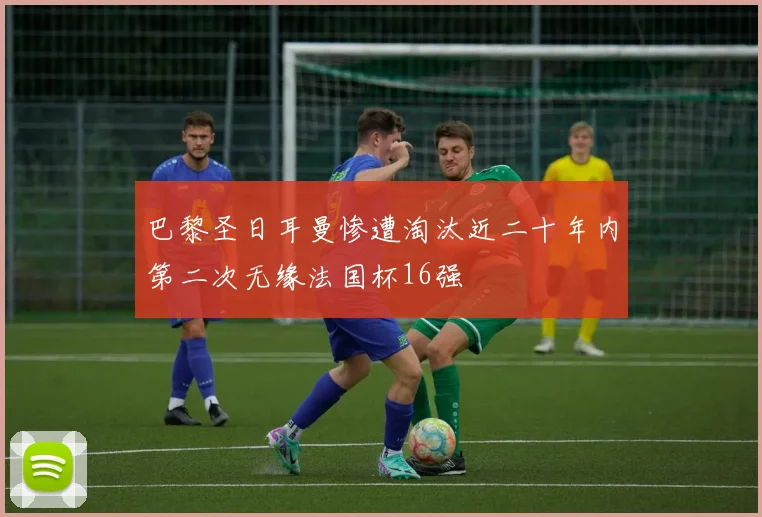 巴黎圣日耳曼惨遭淘汰近二十年内第二次无缘法国杯16强