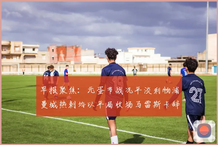 早报聚焦：元蛋节战况平淡利物浦曼城热刺均以平局收场马雷斯卡辞职引发关注