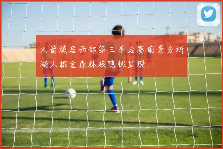火箭稳居西部第三季后赛前景分析湖人掘金森林狼隐忧显现