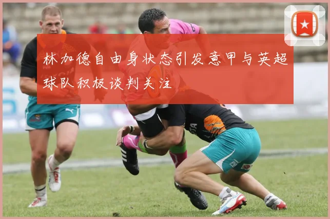 林加德自由身状态引发意甲与英超球队积极谈判关注