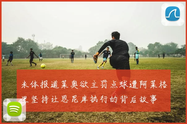 米体报道莱奥欲主罚点球遭阿莱格里坚持让恩昆库执行的背后故事