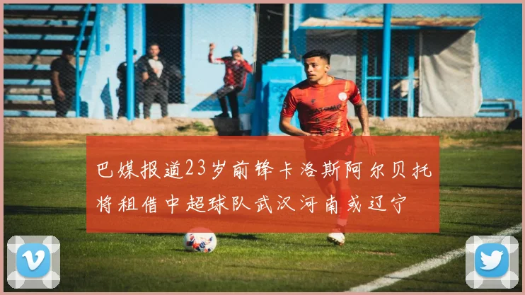 巴媒报道23岁前锋卡洛斯阿尔贝托将租借中超球队武汉河南或辽宁