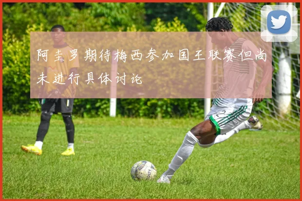 阿圭罗期待梅西参加国王联赛但尚未进行具体讨论