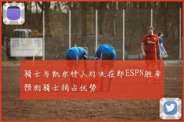 骑士与凯尔特人对决在即ESPN胜率预测骑士稍占优势