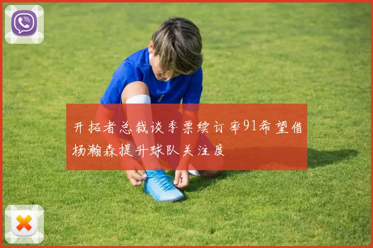 开拓者总裁谈季票续订率91希望借杨瀚森提升球队关注度