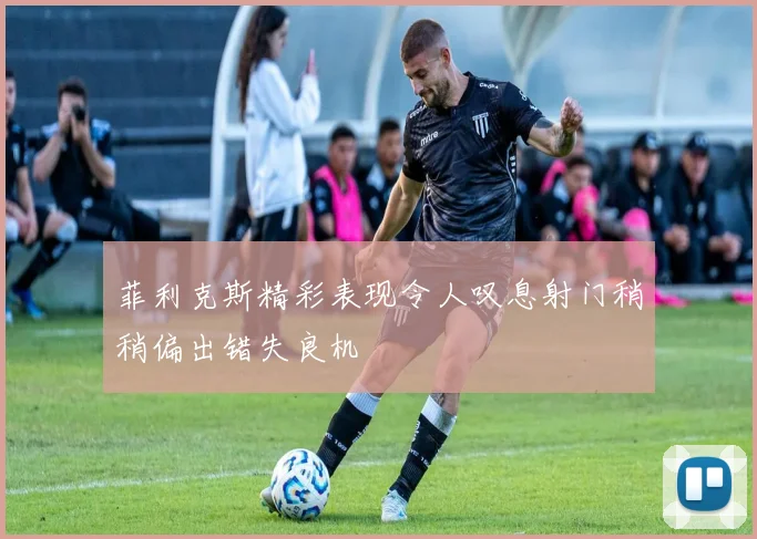 菲利克斯精彩表现令人叹息射门稍稍偏出错失良机