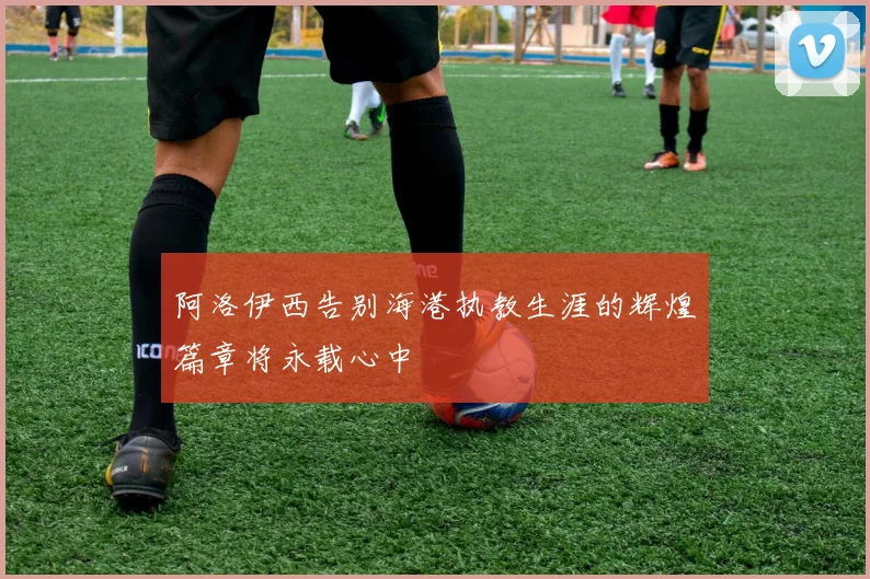 阿洛伊西告别海港执教生涯的辉煌篇章将永载心中