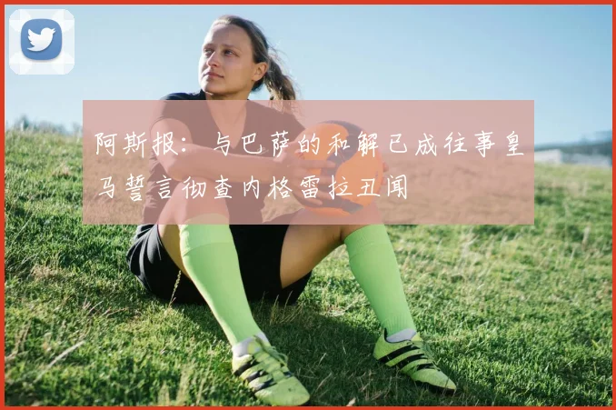 阿斯报：与巴萨的和解已成往事皇马誓言彻查内格雷拉丑闻