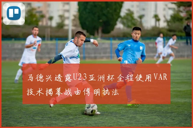 马德兴透露U23亚洲杯全程使用VAR技术揭幕战由傅明执法