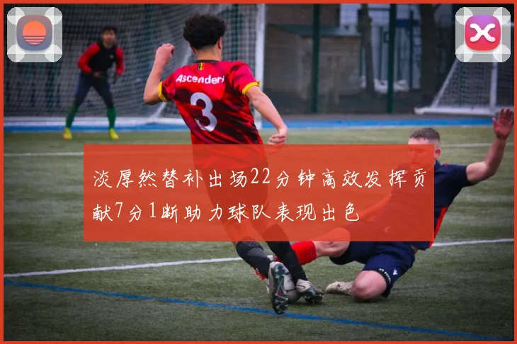 淡厚然替补出场22分钟高效发挥贡献7分1断助力球队表现出色