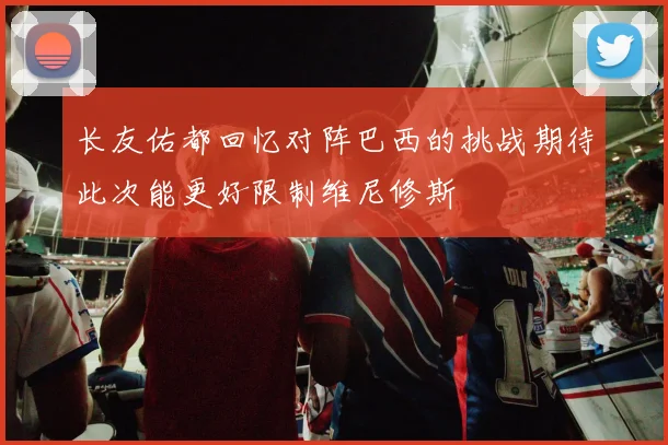 长友佑都回忆对阵巴西的挑战期待此次能更好限制维尼修斯