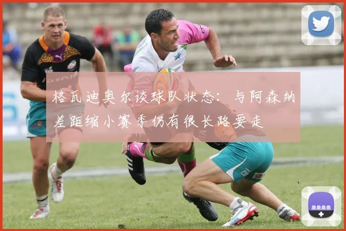 格瓦迪奥尔谈球队状态：与阿森纳差距缩小赛季仍有很长路要走