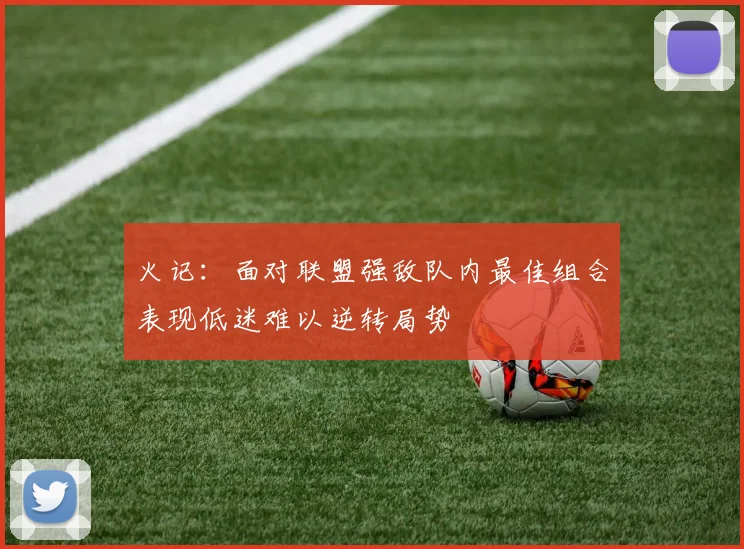 火记：面对联盟强敌队内最佳组合表现低迷难以逆转局势