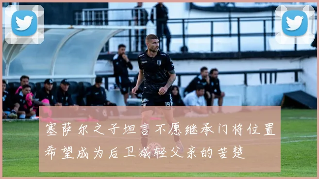 塞萨尔之子坦言不愿继承门将位置希望成为后卫减轻父亲的苦楚