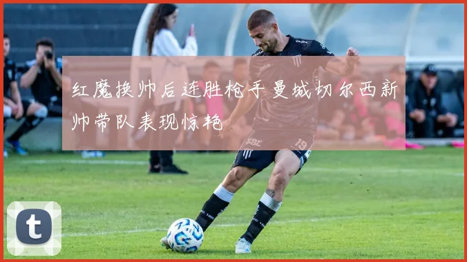 红魔换帅后连胜枪手曼城切尔西新帅带队表现惊艳