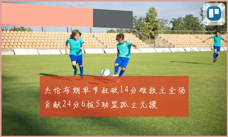 杰伦布朗单节狂砍14分难救主全场贡献24分6板5助显孤立无援