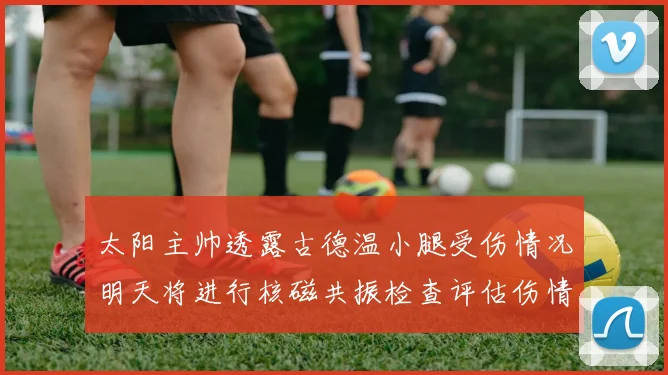 太阳主帅透露古德温小腿受伤情况明天将进行核磁共振检查评估伤情