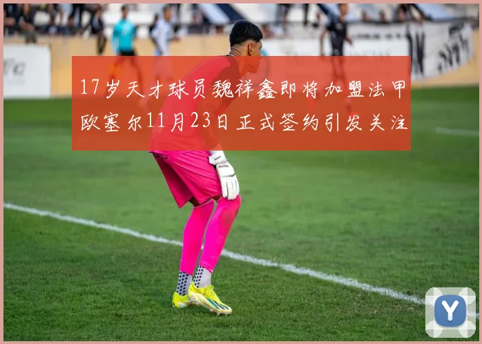 17岁天才球员魏祥鑫即将加盟法甲欧塞尔11月23日正式签约引发关注