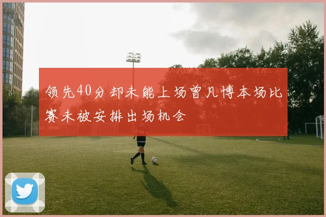 领先40分却未能上场曾凡博本场比赛未被安排出场机会