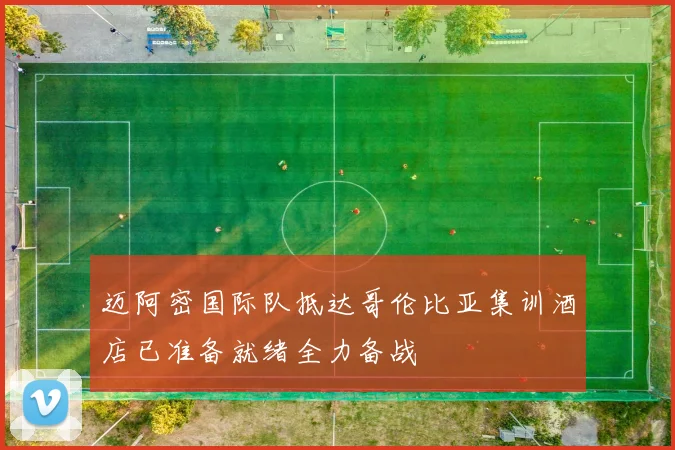 迈阿密国际队抵达哥伦比亚集训酒店已准备就绪全力备战