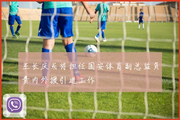 王长庆或将担任国安体育副总监负责内外援引进工作
