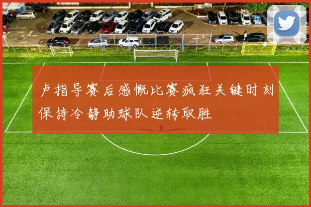 卢指导赛后感慨比赛疯狂关键时刻保持冷静助球队逆转取胜