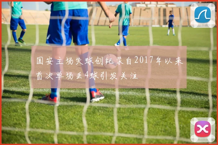 国安主场失球创纪录自2017年以来首次单场丢4球引发关注