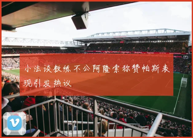 小法谈教练不公阿隆索称赞帕斯表现引发热议