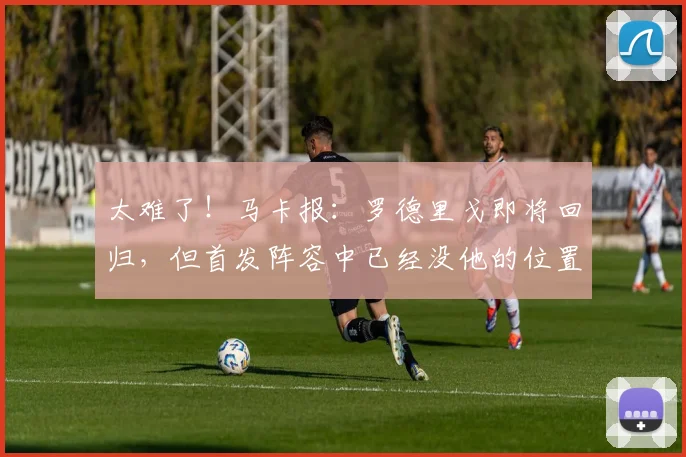 太难了！马卡报：罗德里戈即将回归，但首发阵容中已经没他的位置