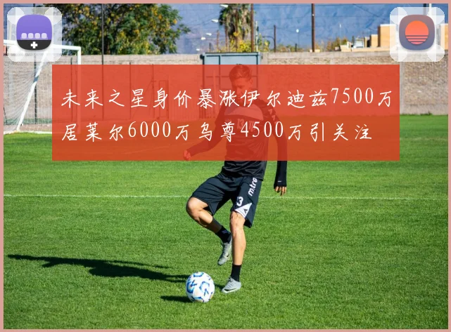 未来之星身价暴涨伊尔迪兹7500万居莱尔6000万乌尊4500万引关注