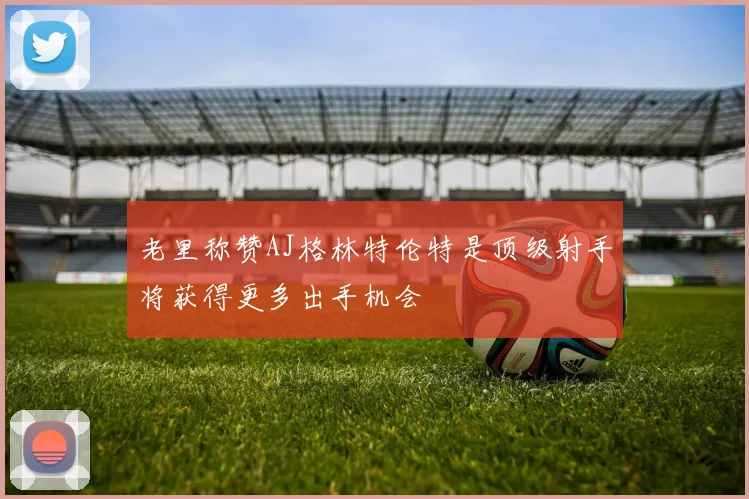 老里称赞AJ格林特伦特是顶级射手将获得更多出手机会