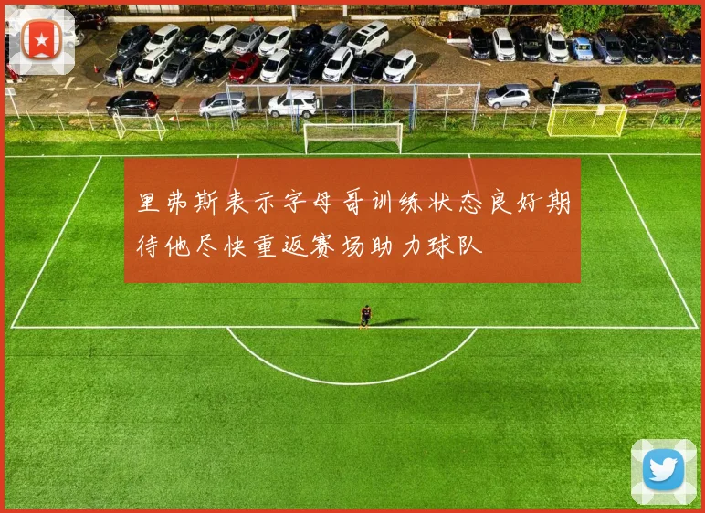 里弗斯表示字母哥训练状态良好期待他尽快重返赛场助力球队
