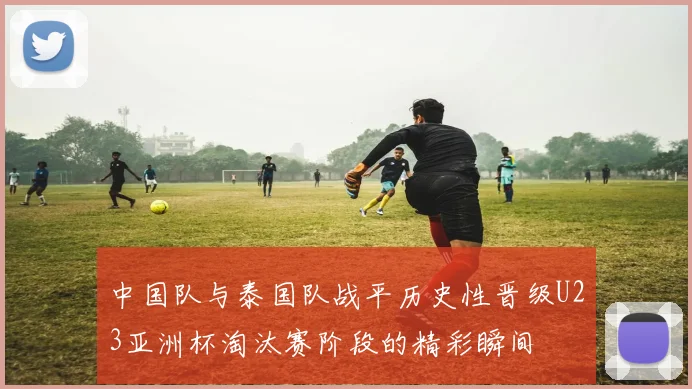 中国队与泰国队战平历史性晋级U23亚洲杯淘汰赛阶段的精彩瞬间