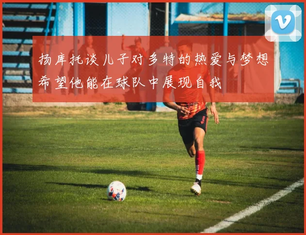 扬库托谈儿子对多特的热爱与梦想希望他能在球队中展现自我