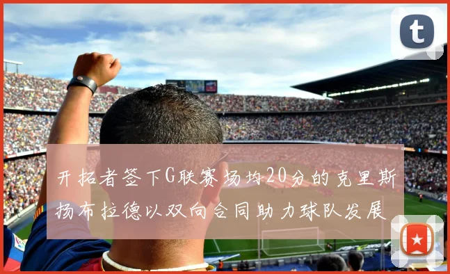 开拓者签下G联赛场均20分的克里斯扬布拉德以双向合同助力球队发展