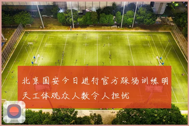 北京国安今日进行官方踩场训练明天工体观众人数令人担忧